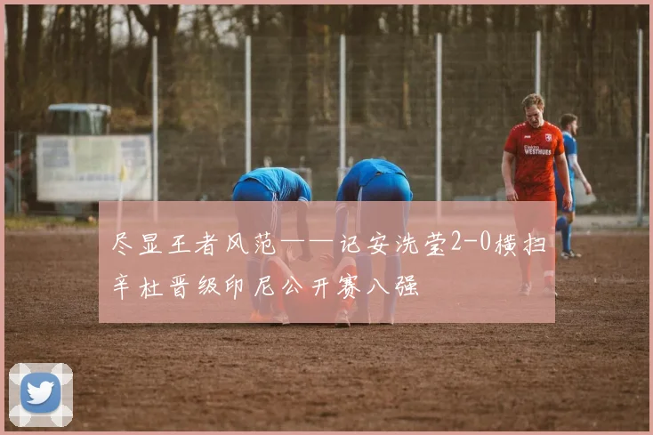 尽显王者风范——记安洗莹2-0横扫辛杜晋级印尼公开赛八强