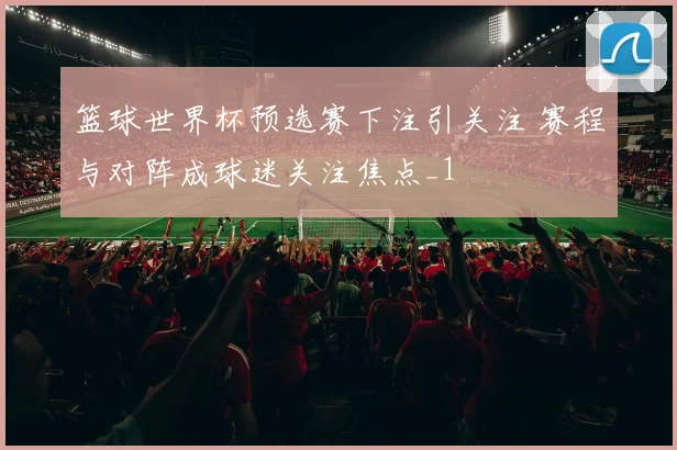 篮球世界杯预选赛下注引关注 赛程与对阵成球迷关注焦点_1